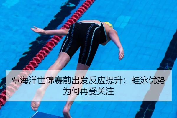 覃海洋世锦赛前出发反应提升：蛙泳优势为何再受关注