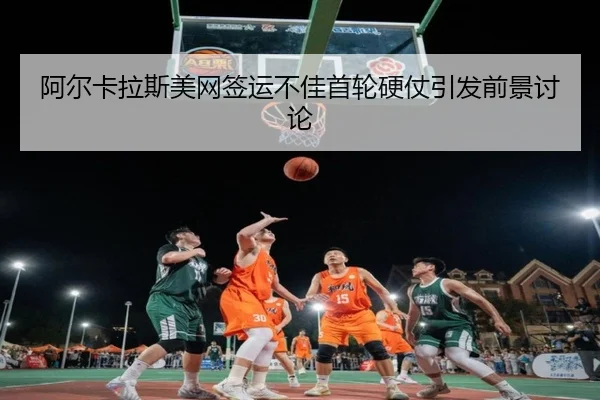 阿尔卡拉斯美网签运不佳首轮硬仗引发前景讨论