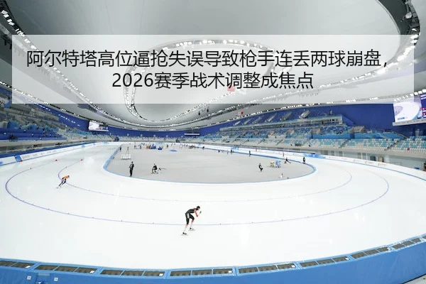阿尔特塔高位逼抢失误导致枪手连丢两球崩盘，2026赛季战术调整成焦点